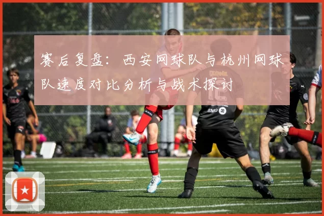 赛后复盘：西安网球队与杭州网球队速度对比分析与战术探讨