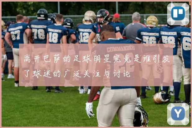 离开巴萨的足球明星究竟是谁引发了球迷的广泛关注与讨论