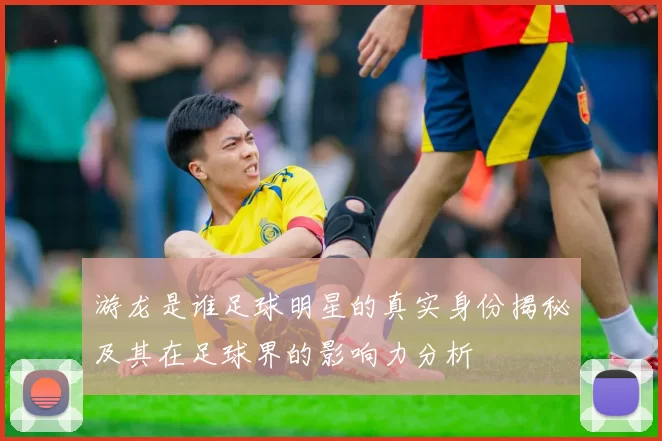 游龙是谁足球明星的真实身份揭秘及其在足球界的影响力分析