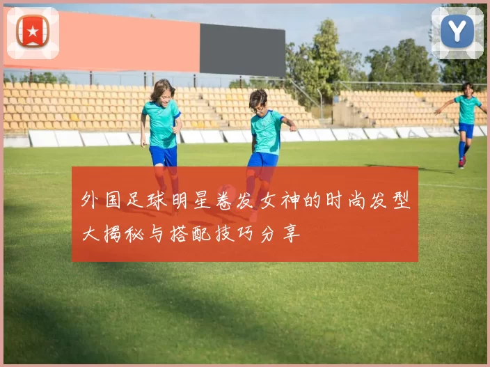 外国足球明星卷发女神的时尚发型大揭秘与搭配技巧分享