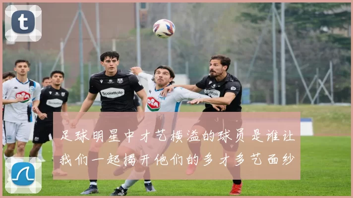 足球明星中才艺横溢的球员是谁让我们一起揭开他们的多才多艺面纱