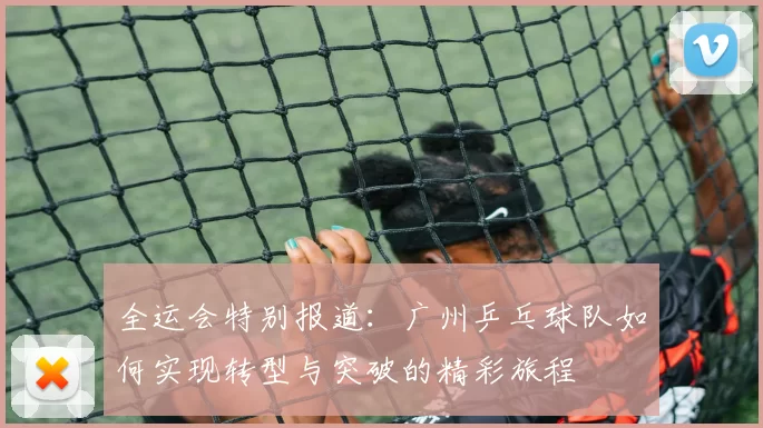 全运会特别报道：广州乒乓球队如何实现转型与突破的精彩旅程