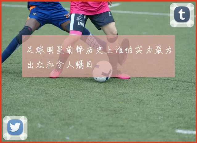 足球明星前锋历史上谁的实力最为出众和令人瞩目