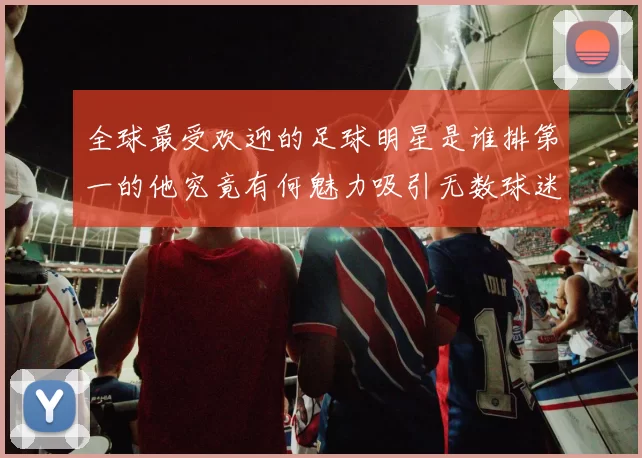 全球最受欢迎的足球明星是谁排第一的他究竟有何魅力吸引无数球迷