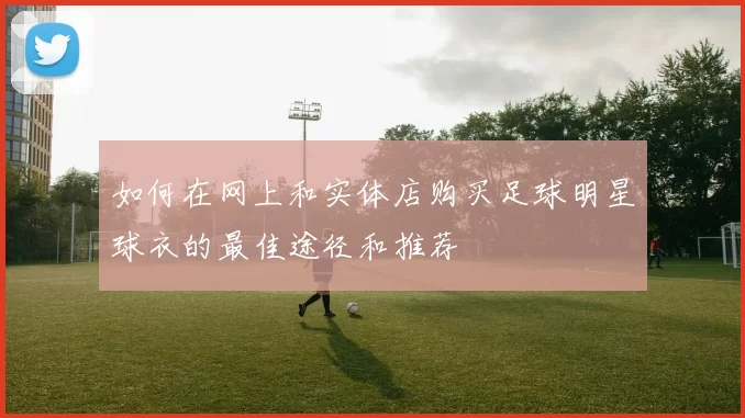 如何在网上和实体店购买足球明星球衣的最佳途径和推荐