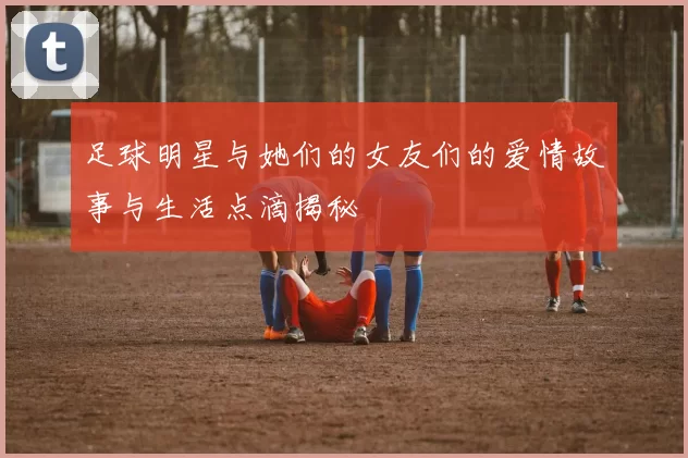 足球明星与她们的女友们的爱情故事与生活点滴揭秘