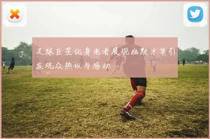 足球巨星化身老者展现幽默才华引发观众热议与感动
