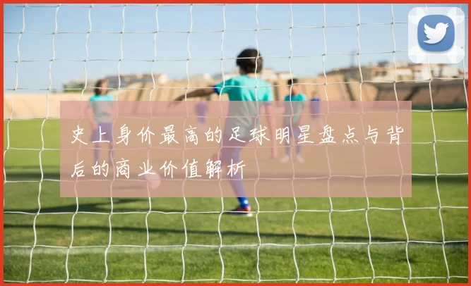 史上身价最高的足球明星盘点与背后的商业价值解析