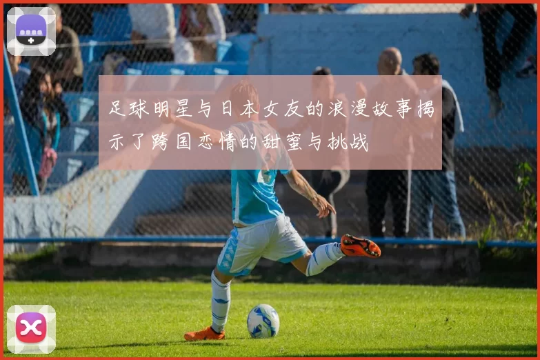 足球明星与日本女友的浪漫故事揭示了跨国恋情的甜蜜与挑战