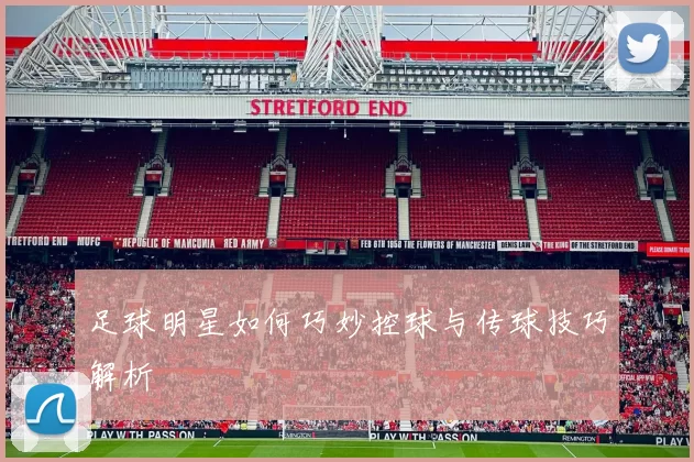 足球明星如何巧妙控球与传球技巧解析