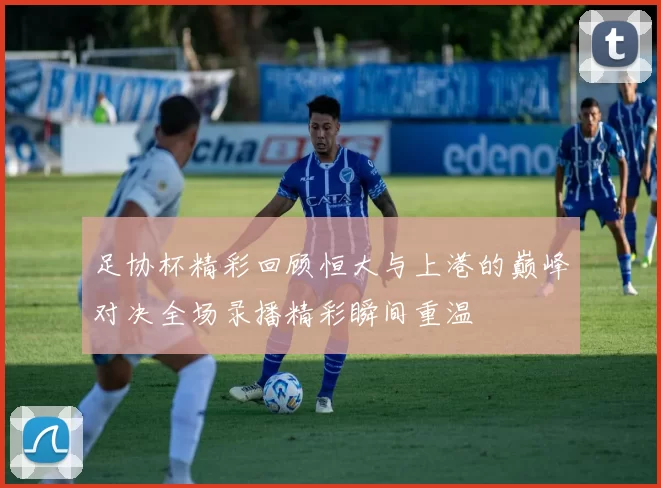 足协杯精彩回顾恒大与上港的巅峰对决全场录播精彩瞬间重温