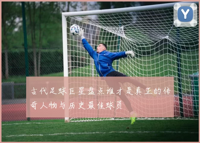古代足球巨星盘点谁才是真正的传奇人物与历史最佳球员