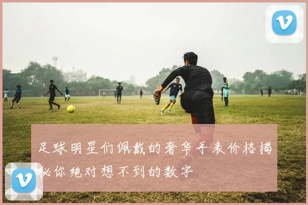 足球明星们佩戴的奢华手表价格揭秘你绝对想不到的数字