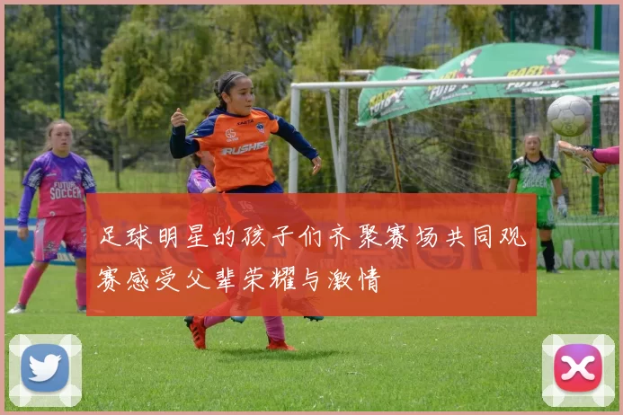 足球明星的孩子们齐聚赛场共同观赛感受父辈荣耀与激情