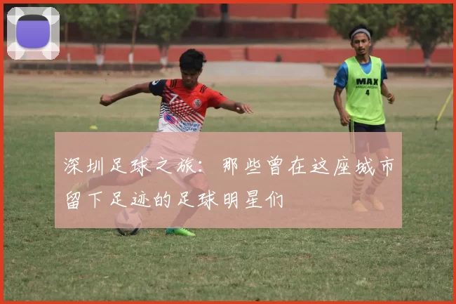 深圳足球之旅：那些曾在这座城市留下足迹的足球明星们