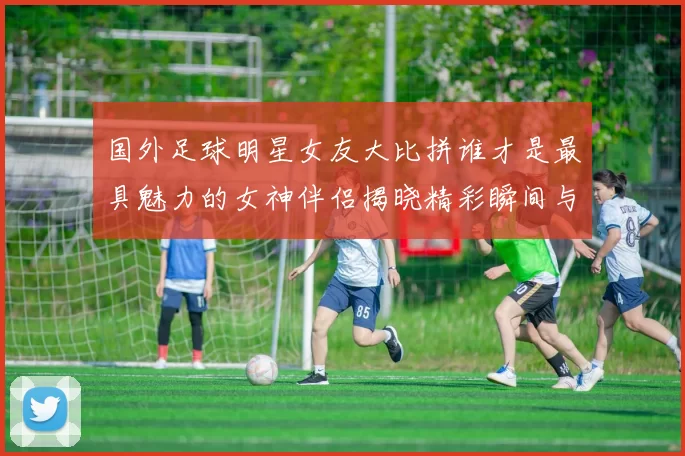 国外足球明星女友大比拼谁才是最具魅力的女神伴侣揭晓精彩瞬间与背后故事