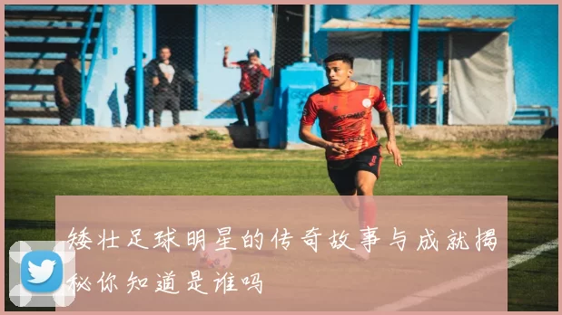 矮壮足球明星的传奇故事与成就揭秘你知道是谁吗