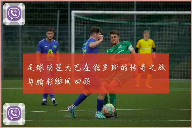 足球明星九巴在俄罗斯的传奇之旅与精彩瞬间回顾
