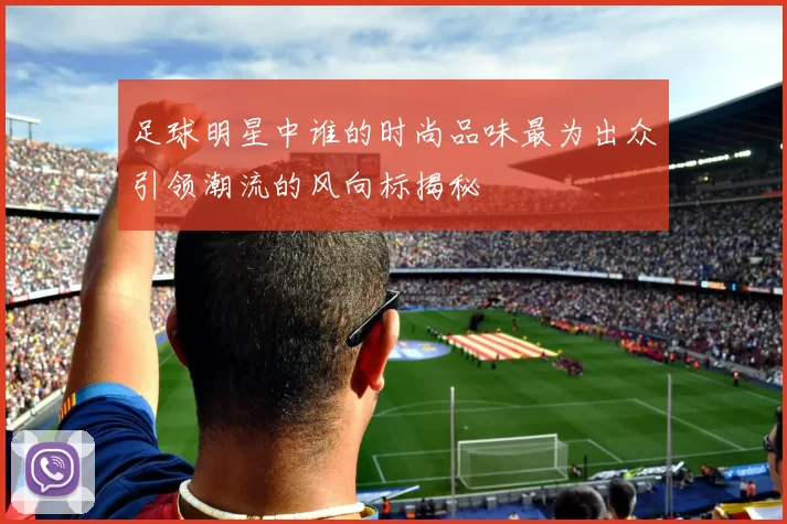 足球明星中谁的时尚品味最为出众引领潮流的风向标揭秘