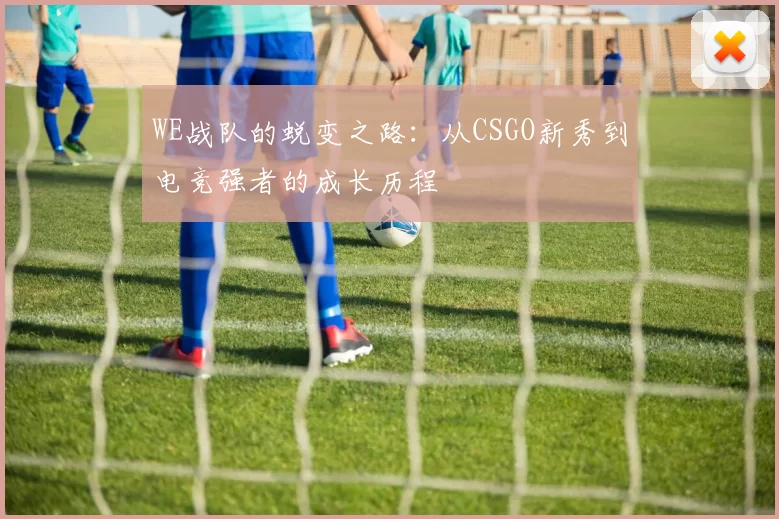 WE战队的蜕变之路：从CSGO新秀到电竞强者的成长历程