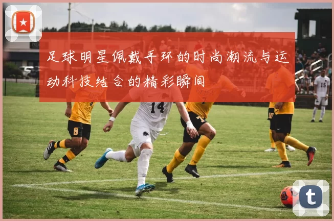 足球明星佩戴手环的时尚潮流与运动科技结合的精彩瞬间