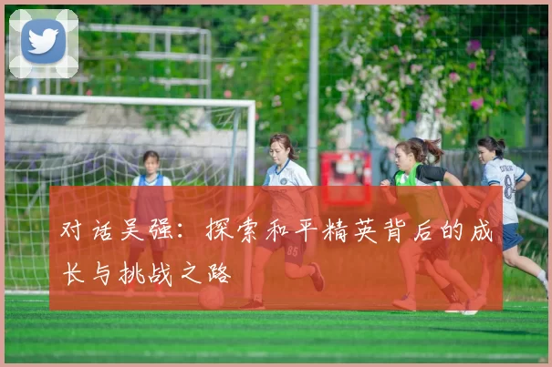 对话吴强：探索和平精英背后的成长与挑战之路