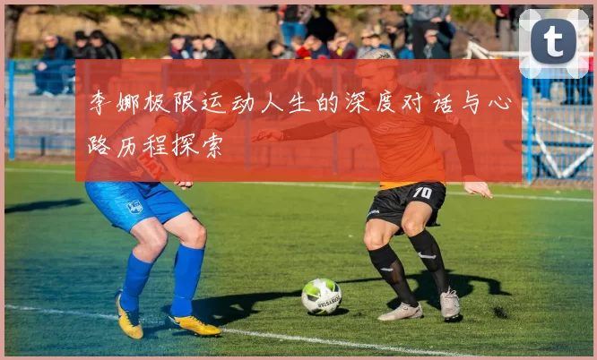 李娜极限运动人生的深度对话与心路历程探索
