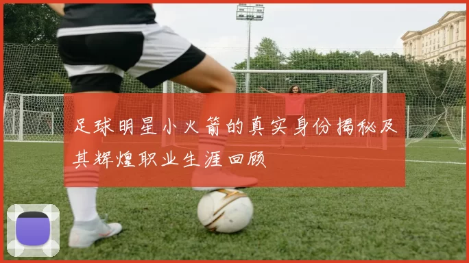 足球明星小火箭的真实身份揭秘及其辉煌职业生涯回顾