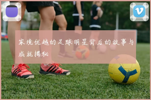 家境优越的足球明星背后的故事与成就揭秘