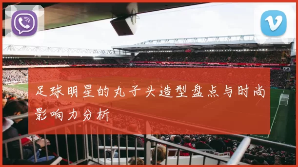 足球明星的丸子头造型盘点与时尚影响力分析