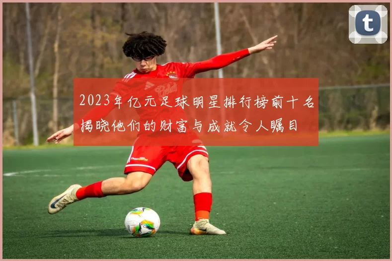 2023年亿元足球明星排行榜前十名揭晓他们的财富与成就令人瞩目