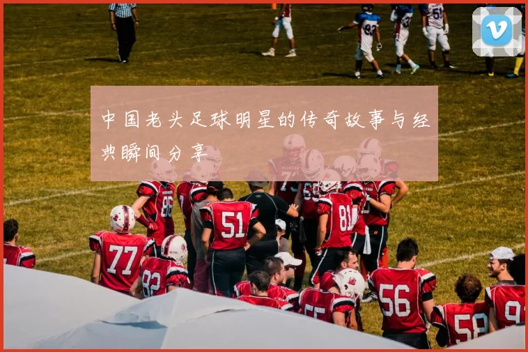 中国老头足球明星的传奇故事与经典瞬间分享