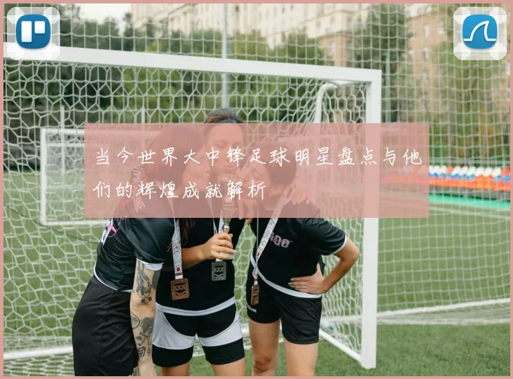 当今世界大中锋足球明星盘点与他们的辉煌成就解析