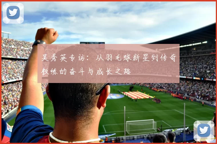 吴秀英专访：从羽毛球新星到传奇教练的奋斗与成长之路