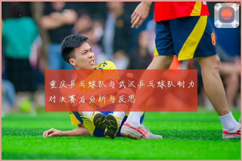 重庆乒乓球队与武汉乒乓球队耐力对决赛后分析与反思