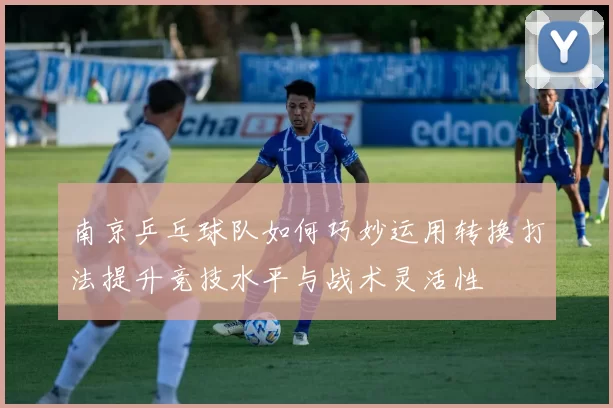 南京乒乓球队如何巧妙运用转换打法提升竞技水平与战术灵活性