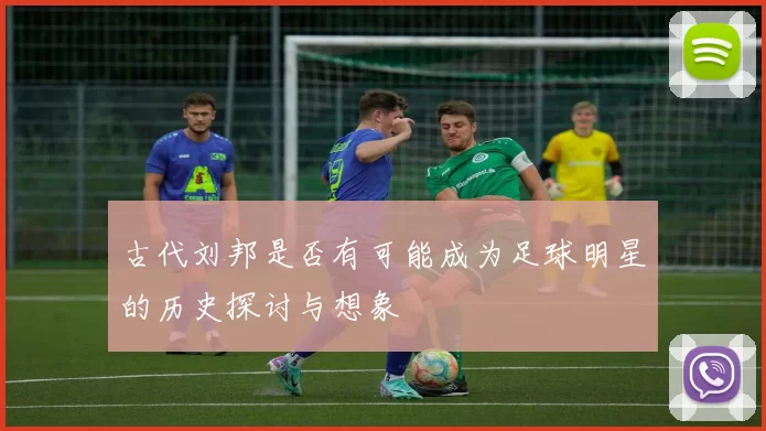 古代刘邦是否有可能成为足球明星的历史探讨与想象
