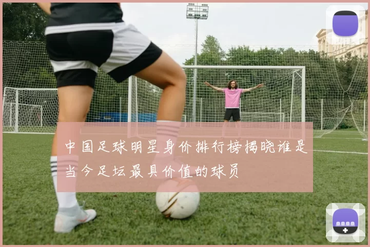 中国足球明星身价排行榜揭晓谁是当今足坛最具价值的球员