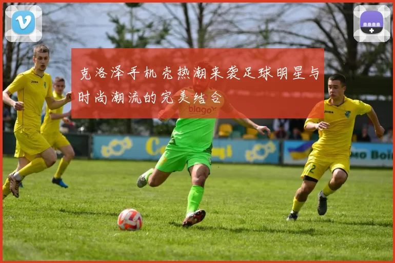 克洛泽手机壳热潮来袭足球明星与时尚潮流的完美结合