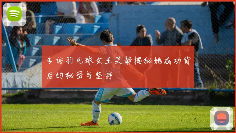 专访羽毛球女王吴静揭秘她成功背后的秘密与坚持