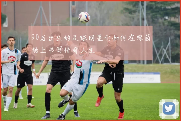 90后出生的足球明星们如何在绿茵场上书写传奇人生