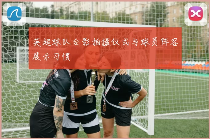 英超球队合影拍摄仪式与球员阵容展示习惯