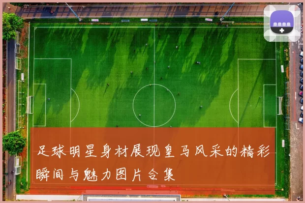 足球明星身材展现皇马风采的精彩瞬间与魅力图片合集