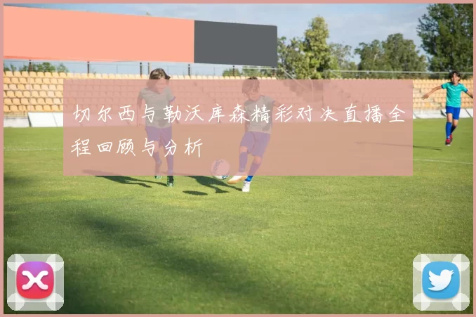 切尔西与勒沃库森精彩对决直播全程回顾与分析