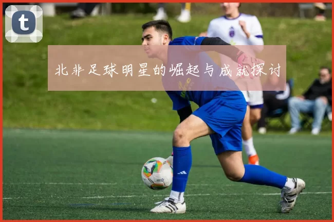 北非足球明星的崛起与成就探讨