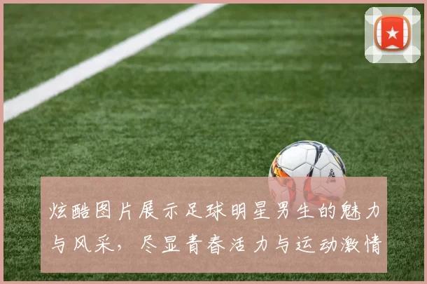 炫酷图片展示足球明星男生的魅力与风采，尽显青春活力与运动激情