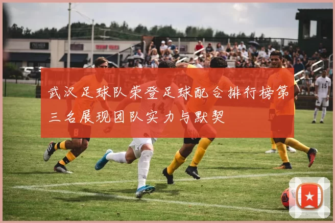 武汉足球队荣登足球配合排行榜第三名展现团队实力与默契