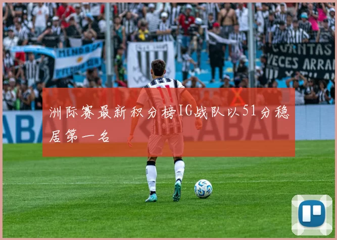 洲际赛最新积分榜IG战队以51分稳居第一名