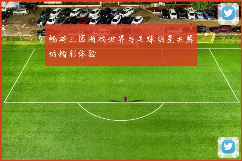 畅游三园游戏世界与足球明星共舞的精彩体验