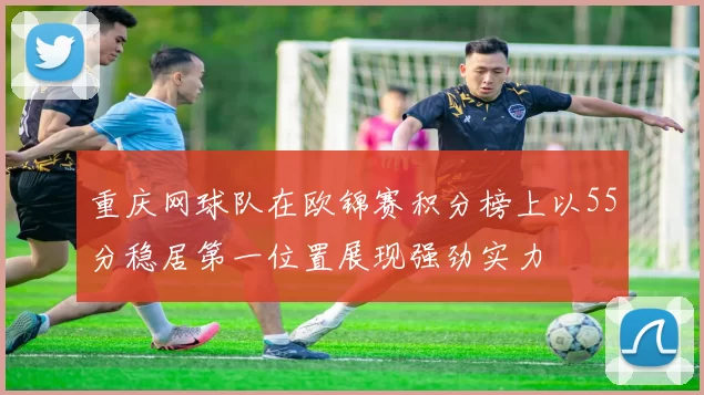 重庆网球队在欧锦赛积分榜上以55分稳居第一位置展现强劲实力